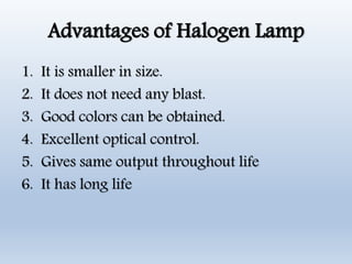 Advantages of Halogen Lamp
1. It is smaller in size.
2. It does not need any blast.
3. Good colors can be obtained.
4. Excellent optical control.
5. Gives same output throughout life
6. It has long life
 