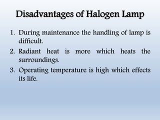Disadvantages of Halogen Lamp
1. During maintenance the handling of lamp is
difficult.
2. Radiant heat is more which heats the
surroundings.
3. Operating temperature is high which effects
its life.
 
