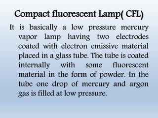 Compact fluorescent Lamp( CFL)
It is basically a low pressure mercury
vapor lamp having two electrodes
coated with electron emissive material
placed in a glass tube. The tube is coated
internally with some fluorescent
material in the form of powder. In the
tube one drop of mercury and argon
gas is filled at low pressure.
 