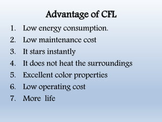Advantage of CFL
1. Low energy consumption.
2. Low maintenance cost
3. It stars instantly
4. It does not heat the surroundings
5. Excellent color properties
6. Low operating cost
7. More life
 