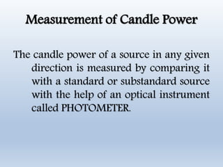 Measurement of Candle Power
The candle power of a source in any given
direction is measured by comparing it
with a standard or substandard source
with the help of an optical instrument
called PHOTOMETER.
 
