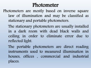 Photometer
Photometers are mostly based on inverse square
law of illumination and may be classified as
stationary and portable photometers.
The stationary photometers are usually installed
in a dark room with dead black walls and
ceiling in order to eliminate error due to
reflected light.
The portable photometers are direct reading
instruments used to measured illumination in
houses, offices , commercial and industrial
places.
 