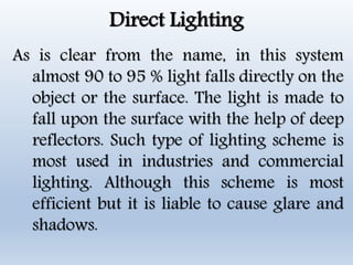 Direct Lighting
As is clear from the name, in this system
almost 90 to 95 % light falls directly on the
object or the surface. The light is made to
fall upon the surface with the help of deep
reflectors. Such type of lighting scheme is
most used in industries and commercial
lighting. Although this scheme is most
efficient but it is liable to cause glare and
shadows.
 