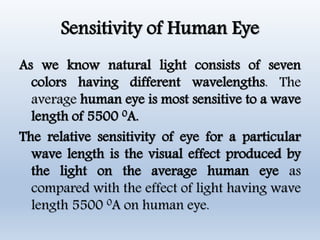 Sensitivity of Human Eye
As we know natural light consists of seven
colors having different wavelengths. The
average human eye is most sensitive to a wave
length of 5500 0A.
The relative sensitivity of eye for a particular
wave length is the visual effect produced by
the light on the average human eye as
compared with the effect of light having wave
length 5500 0A on human eye.
 