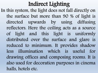 Indirect Lighting
In this system, the light does not fall directly on
the surface but more than 90 % of light is
directed upwards by using diffusing
reflectors. Here the ceiling acts as a source
of light and this light is uniformly
distributed over the surface and glare is
reduced to minimum. It provides shadow
less illumination which is useful for
drawing offices and composing rooms. It is
also used for decoration purposes in cinema
halls, hotels etc.
 