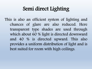 Semi direct Lighting
This is also an efficient system of lighting and
chances of glare are also reduced. Here
transparent type shades are used through
which about 60 % light is directed downward
and 40 % is directed upward. This also
provides a uniform distribution of light and is
best suited for room with high ceilings.
 