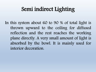 Semi indirect Lighting
In this system about 60 to 90 % of total light is
thrown upward to the ceiling for diffused
reflection and the rest reaches the working
plane directly. A very small amount of light is
absorbed by the bowl. It is mainly used for
interior decoration.
 