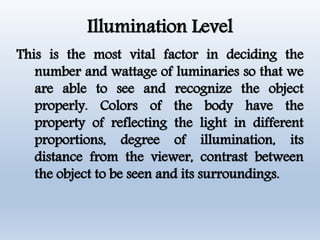 Illumination Level
This is the most vital factor in deciding the
number and wattage of luminaries so that we
are able to see and recognize the object
properly. Colors of the body have the
property of reflecting the light in different
proportions, degree of illumination, its
distance from the viewer, contrast between
the object to be seen and its surroundings.
 