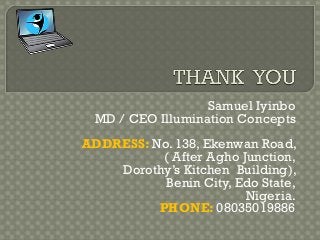 Samuel Iyinbo
MD / CEO Illumination Concepts
ADDRESS: No. 138, Ekenwan Road,
( After Agho Junction,
Dorothy’s Kitchen Building),
Benin City, Edo State,
Nigeria.
PHONE: 08035019886
 
