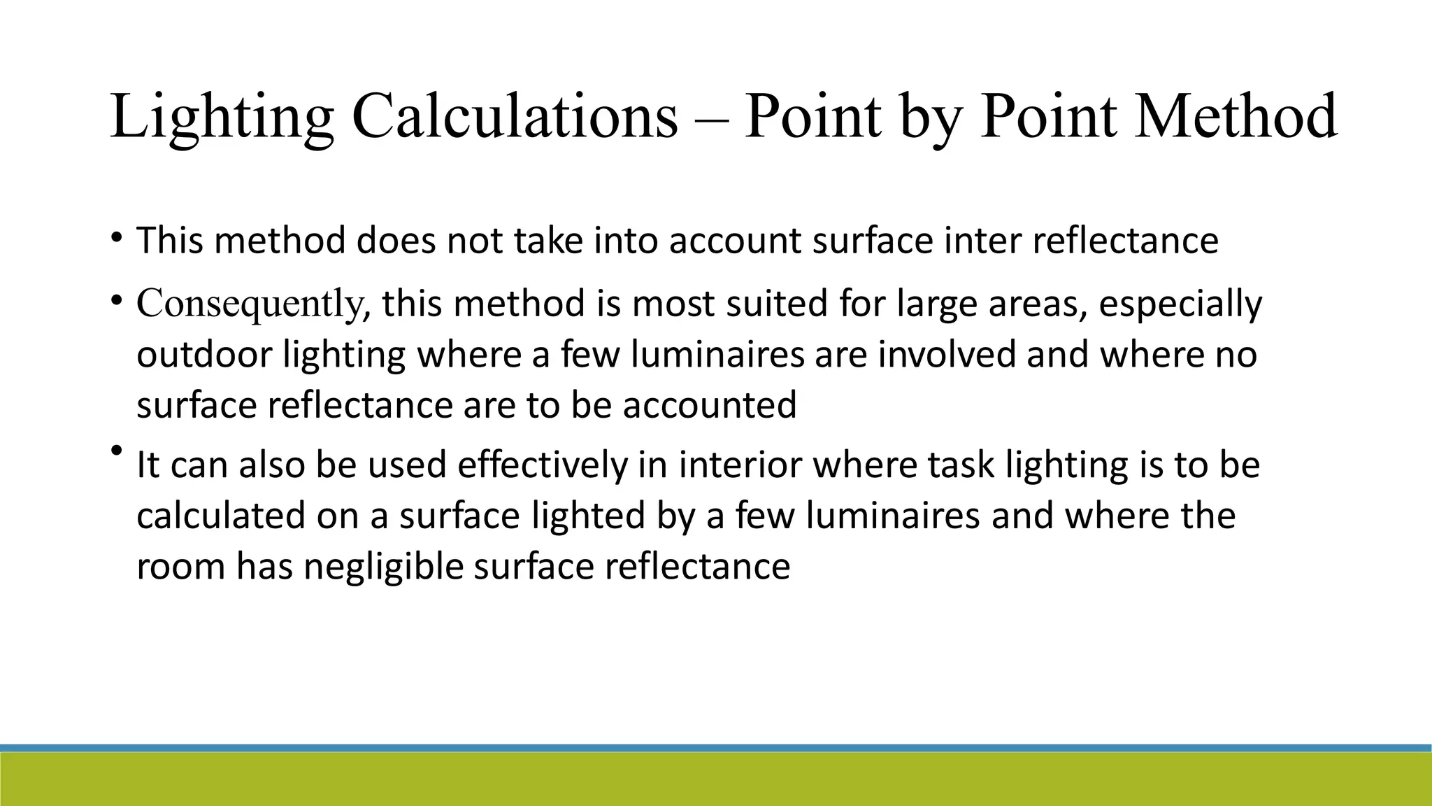 Lighting Calculations – Point by Point Method
• This method does not take into account surface inter reflectance
Consequently, this method is most suited for large areas, especially
outdoor lighting where a few luminaires are involved and where no
surface reflectance are to be accounted
It can also be used effectively in interior where task lighting is to be
calculated on a surface lighted by a few luminaires and where the
room has negligible surface reflectance
•
•
 