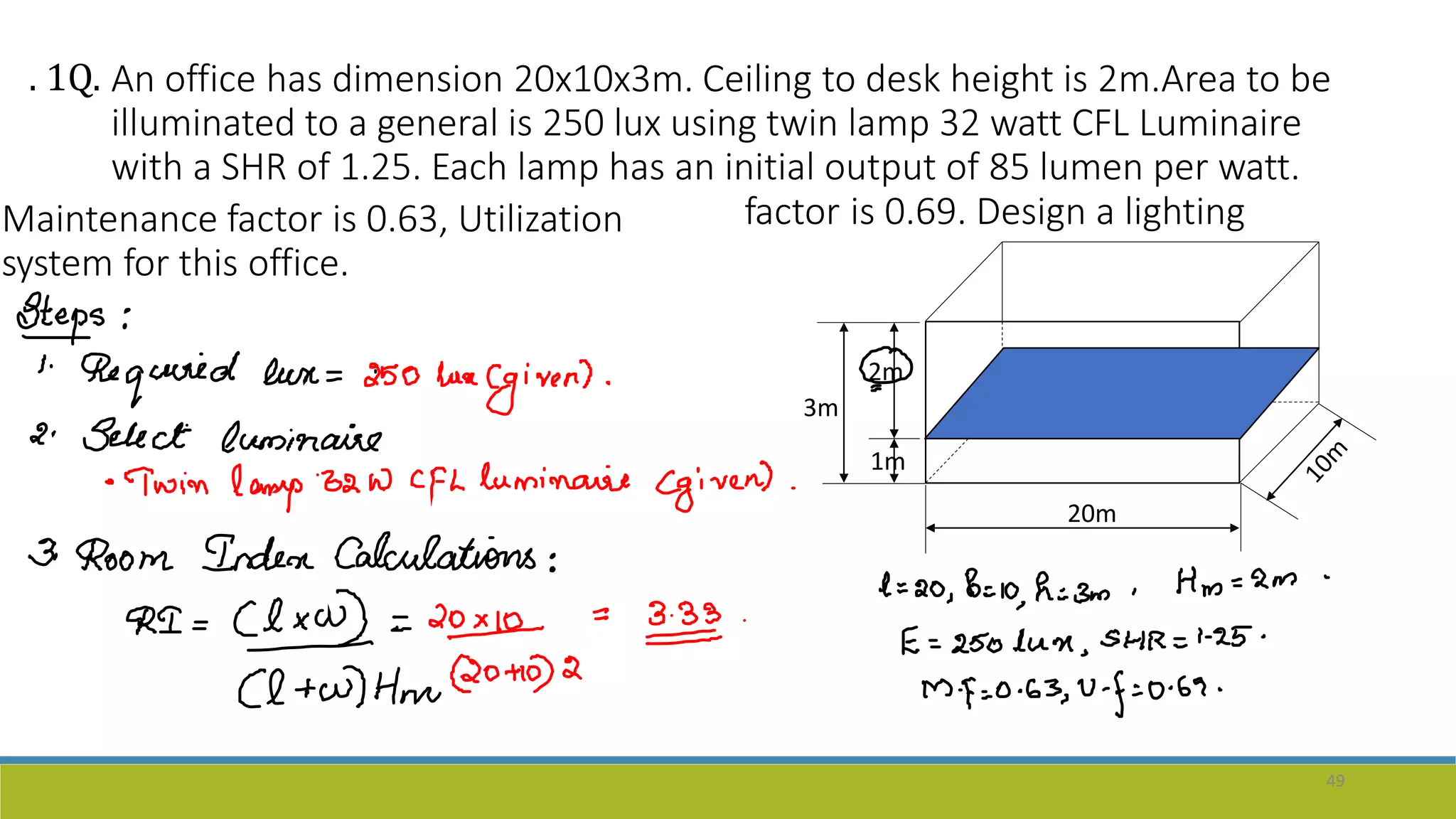 An office has dimension 20x10x3m. Ceiling to desk height is 2m.Area to be
illuminated to a general is 250 lux using twin lamp 32 watt CFL Luminaire
with a SHR of 1.25. Each lamp has an initial output of 85 lumen per watt.
Maintenance factor is 0.63, Utilization
system for this office.
factor is 0.69. Design a lighting
3m
. 1Q.
49
2m
1m
20m
 