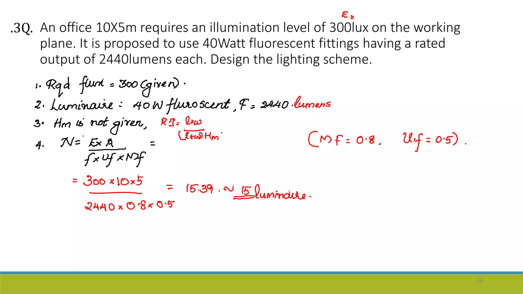 An office 10X5m requires an illumination level of 300lux on the working
plane. It is proposed to use 40Watt fluorescent fittings having a rated
output of 2440lumens each. Design the lighting scheme.
56
.3Q.
 