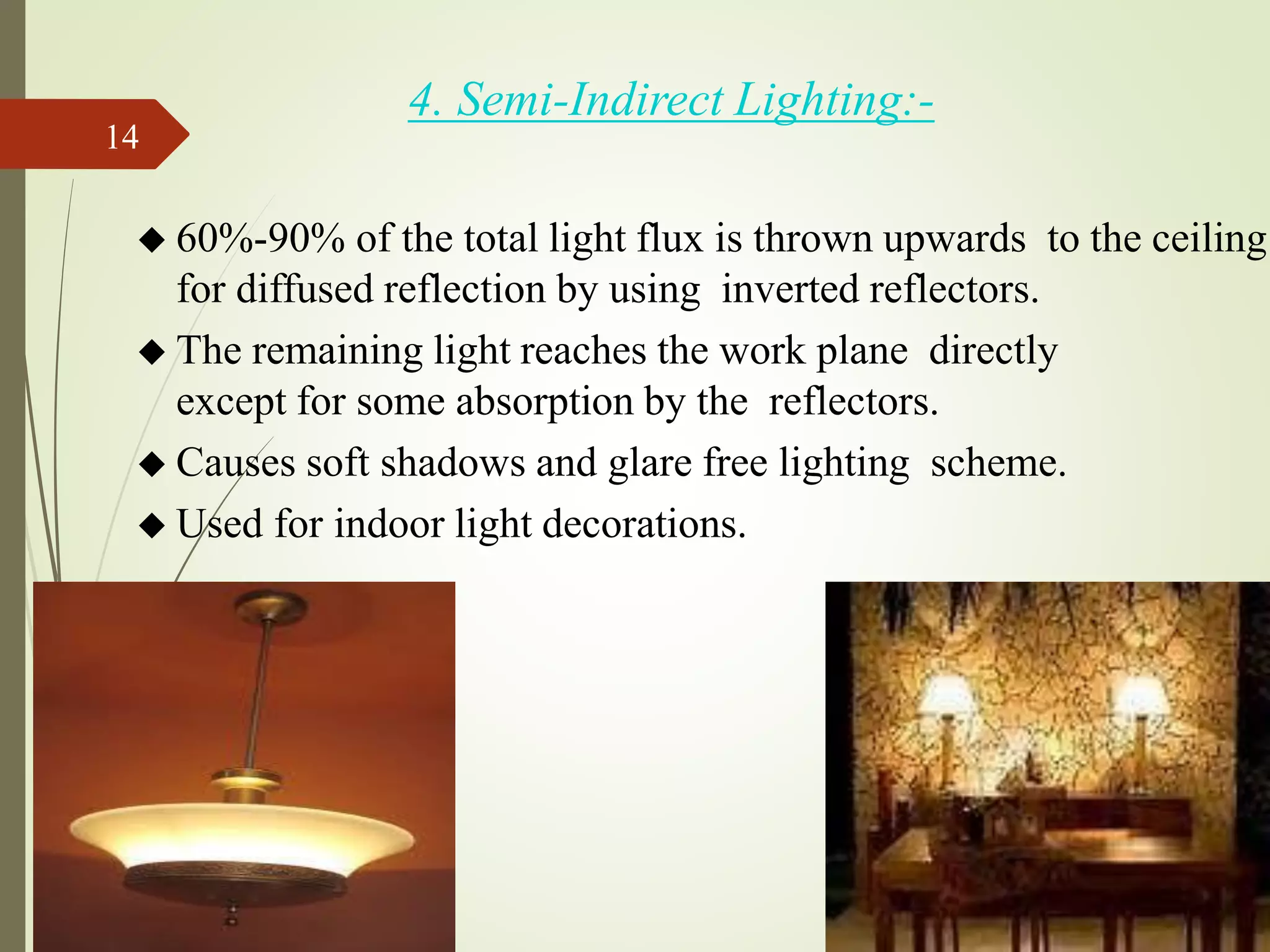 4. Semi-Indirect Lighting:-
◆ 60%-90% of the total light flux is thrown upwards to the ceiling
for diffused reflection by using inverted reflectors.
◆ The remaining light reaches the work plane directly
except for some absorption by the reflectors.
◆ Causes soft shadows and glare free lighting scheme.
◆ Used for indoor light decorations.
14
 