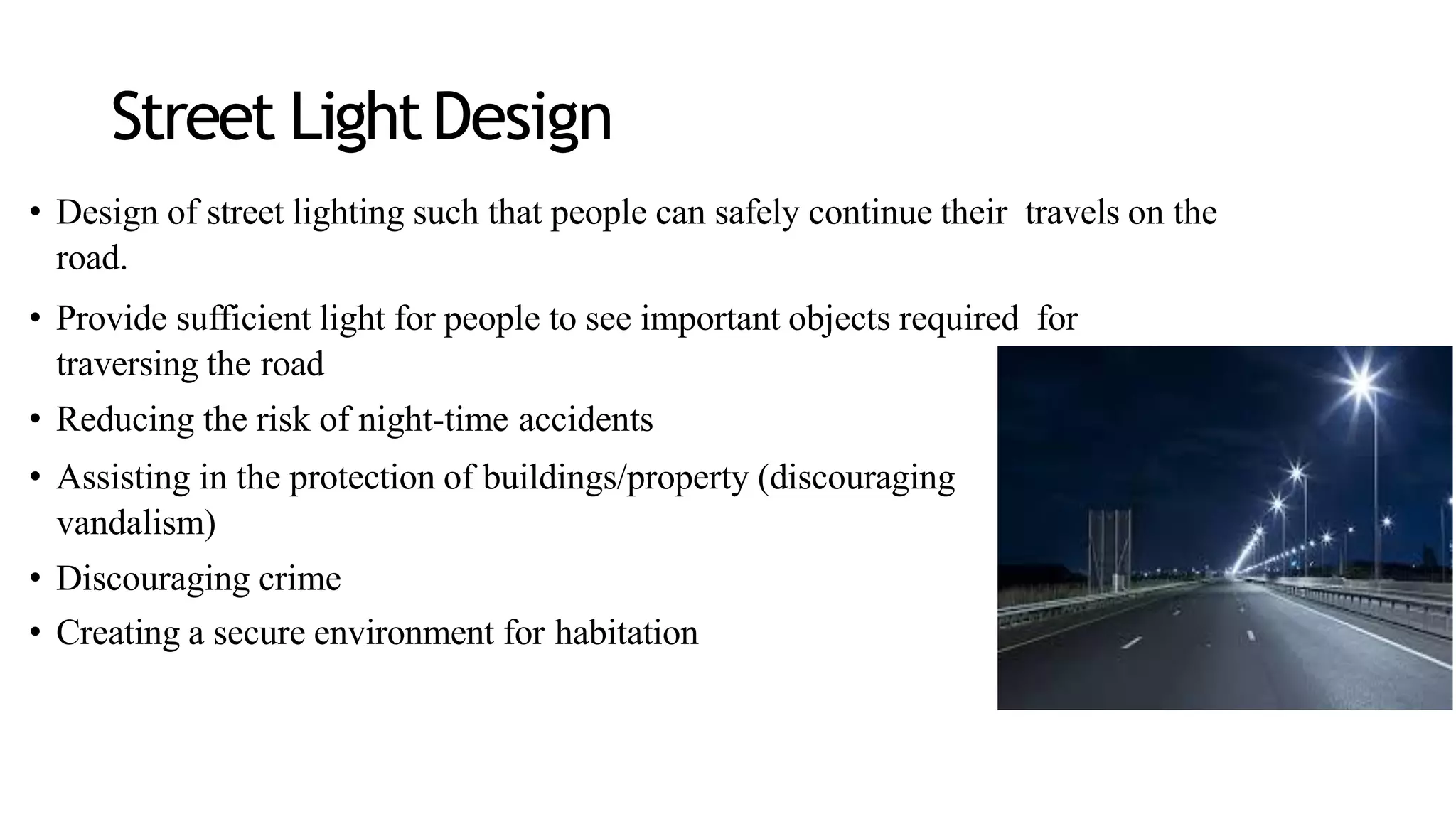 Street LightDesign
• Design of street lighting such that people can safely continue their travels on the
road.
• Provide sufficient light for people to see important objects required for
traversing the road
• Reducing the risk of night-time accidents
• Assisting in the protection of buildings/property (discouraging
vandalism)
• Discouraging crime
• Creating a secure environment for habitation
 