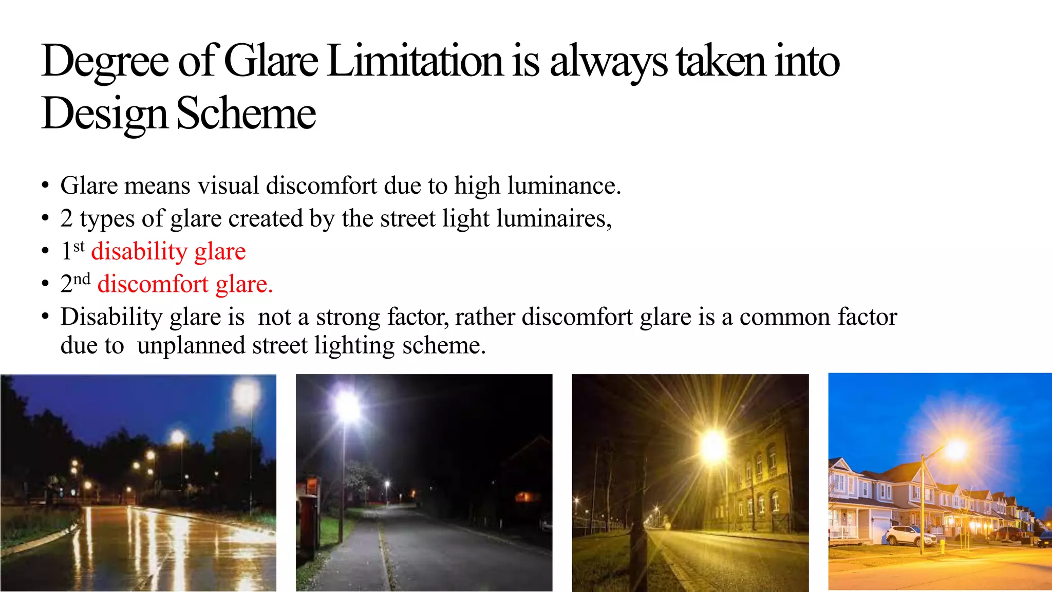 Degree of GlareLimitationis alwaystakeninto
DesignScheme
• Glare means visual discomfort due to high luminance.
• 2 types of glare created by the street light luminaires,
• 1st disability glare
• 2nd discomfort glare.
• Disability glare is not a strong factor, rather discomfort glare is a common factor
due to unplanned street lighting scheme.
 