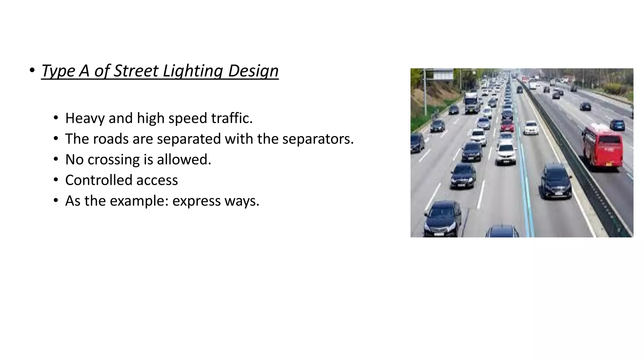 • Type A of Street Lighting Design
• Heavy and high speed traffic.
• The roads are separated with the separators.
• No crossing is allowed.
• Controlled access
• As the example: express ways.
 