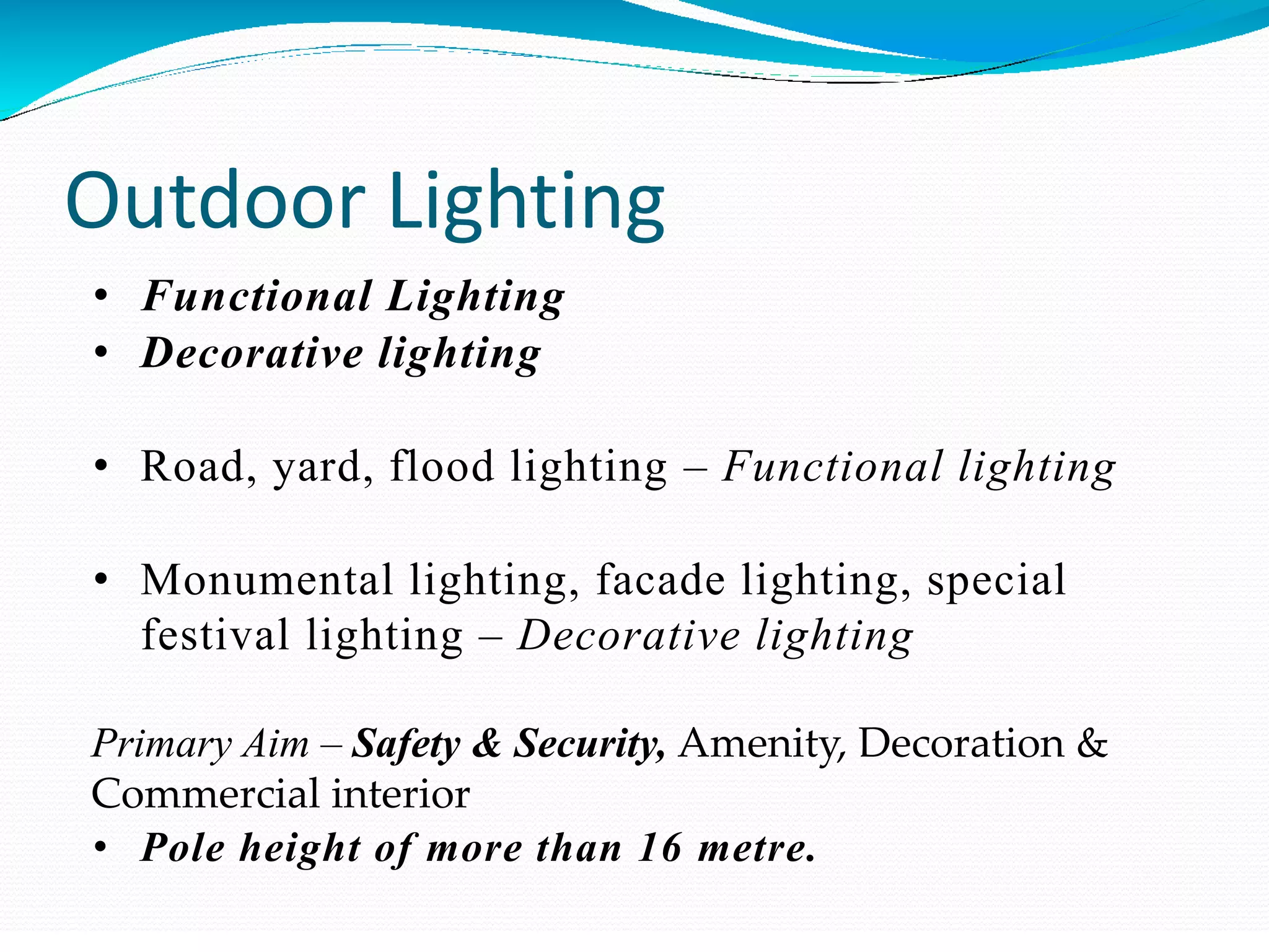 Outdoor Lighting
• Functional Lighting
• Decorative lighting
• Road, yard, flood lighting – Functional lighting
• Monumental lighting, facade lighting, special
festival lighting – Decorative lighting
Primary Aim – Safety & Security, Amenity, Decoration &
Commercial interior
• Pole height of more than 16 metre.
 