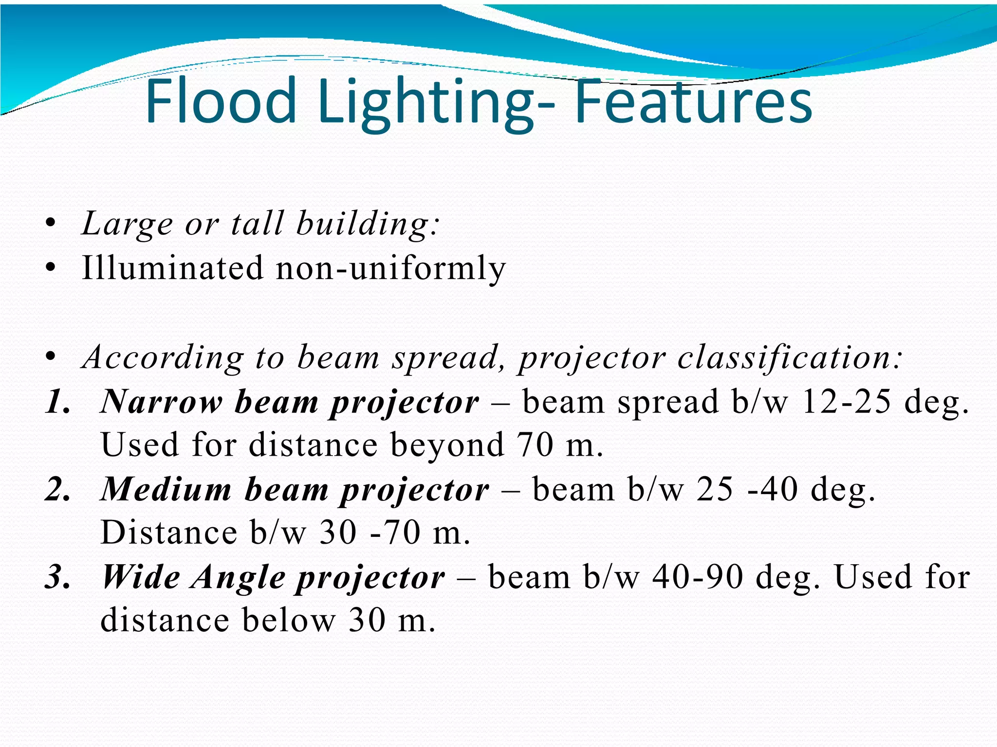 Flood Lighting- Features
• Large or tall building:
• Illuminated non-uniformly
• According to beam spread, projector classification:
1. Narrow beam projector – beam spread b/w 12-25 deg.
Used for distance beyond 70 m.
2. Medium beam projector – beam b/w 25 -40 deg.
Distance b/w 30 -70 m.
3. Wide Angle projector – beam b/w 40-90 deg. Used for
distance below 30 m.
 