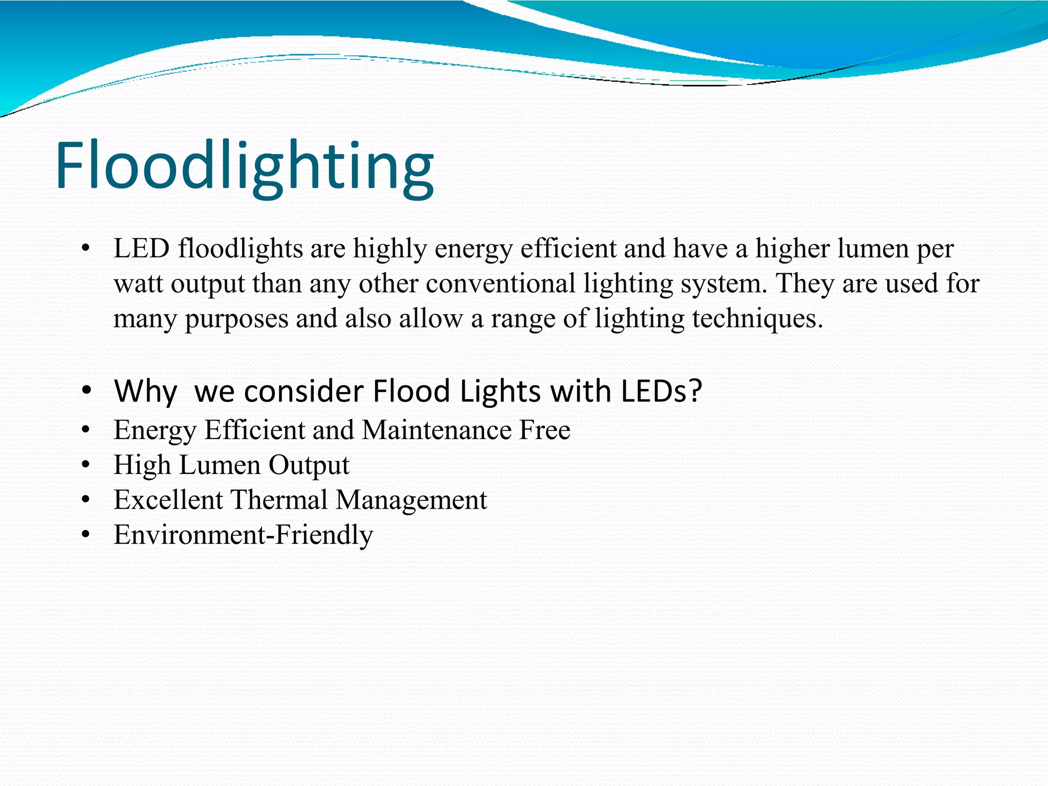 Floodlighting
• LED floodlights are highly energy efficient and have a higher lumen per
watt output than any other conventional lighting system. They are used for
many purposes and also allow a range of lighting techniques.
• Why we consider Flood Lights with LEDs?
• Energy Efficient and Maintenance Free
• High Lumen Output
• Excellent Thermal Management
• Environment-Friendly
 