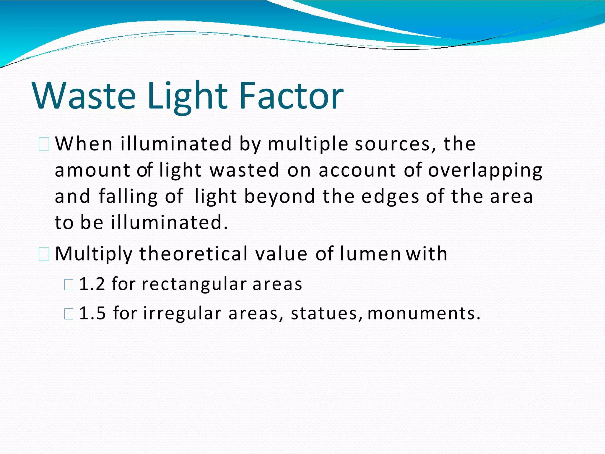 Waste Light Factor
When illuminated by multiple sources, the
amount of light wasted on account of overlapping
and falling of light beyond the edges of the area
to be illuminated.
Multiply theoretical value of lumen with
1.2 for rectangular areas
1.5 for irregular areas, statues, monuments.
 
