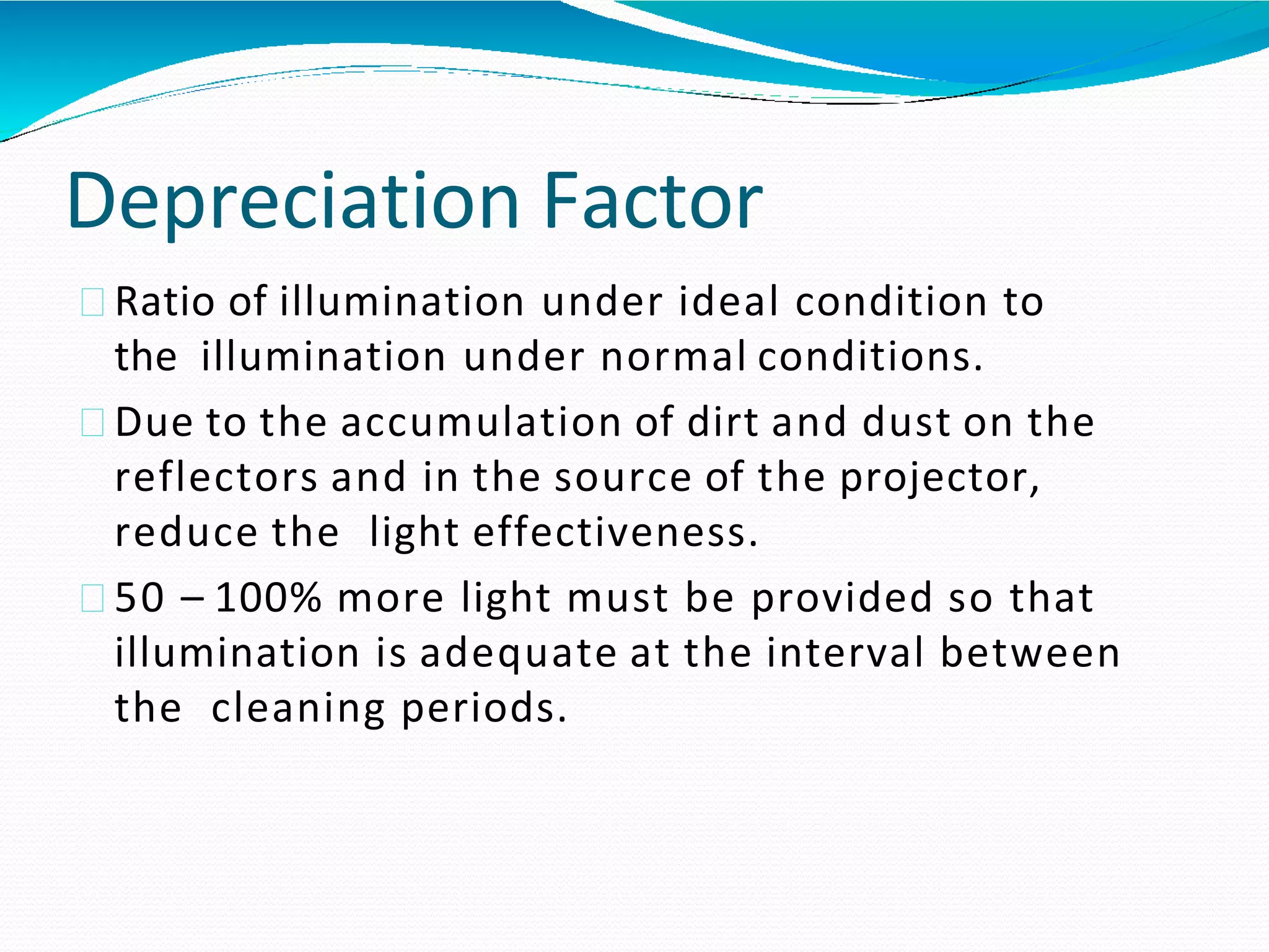 Depreciation Factor
Ratio of illumination under ideal condition to
the illumination under normal conditions.
Due to the accumulation of dirt and dust on the
reflectors and in the source of the projector,
reduce the light effectiveness.
50 – 100% more light must be provided so that
illumination is adequate at the interval between
the cleaning periods.
 