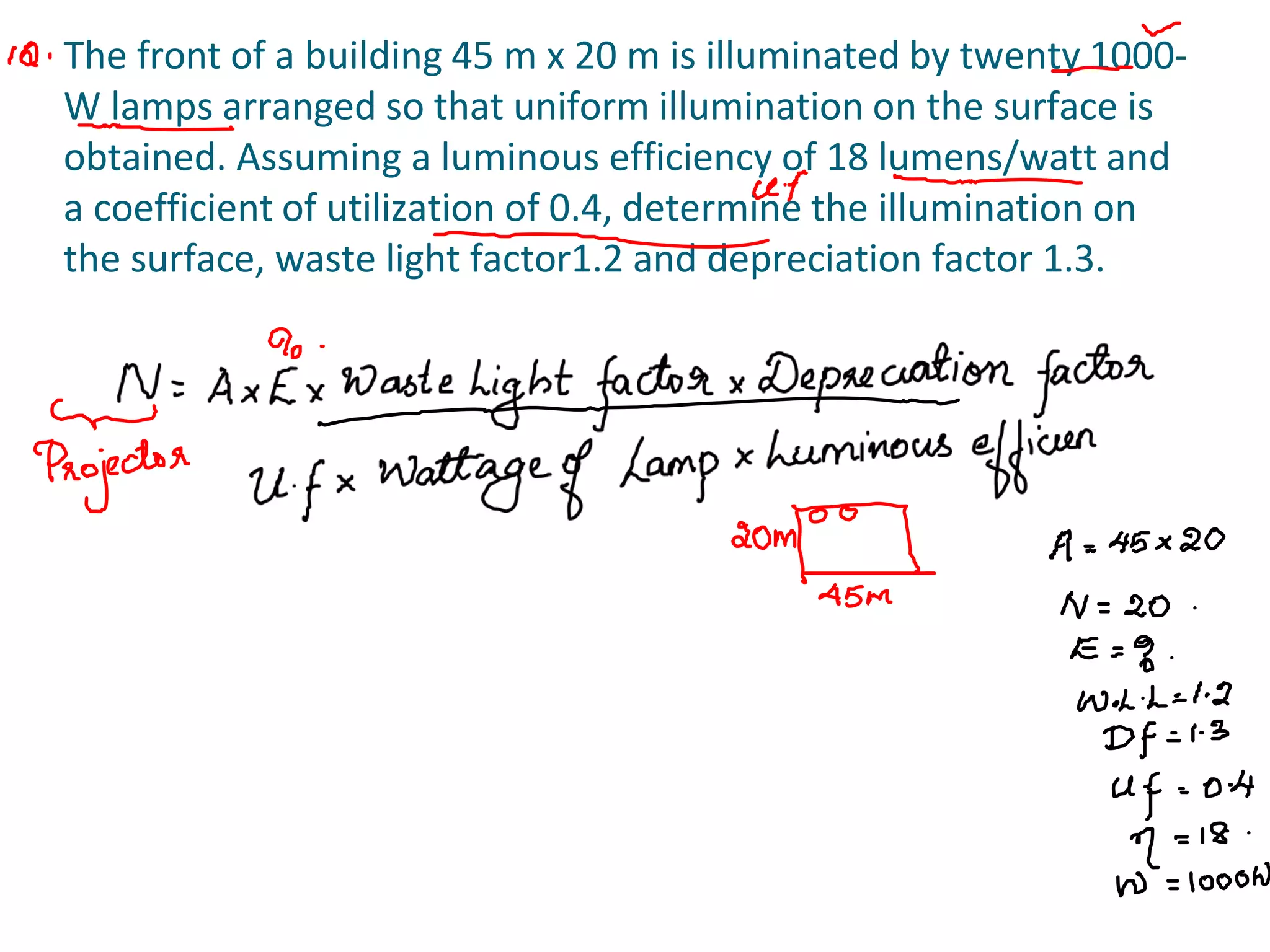 The front of a building 45 m x 20 m is illuminated by twenty 1000-
W lamps arranged so that uniform illumination on the surface is
obtained. Assuming a luminous efficiency of 18 lumens/watt and
a coefficient of utilization of 0.4, determine the illumination on
the surface, waste light factor1.2 and depreciation factor 1.3.
 