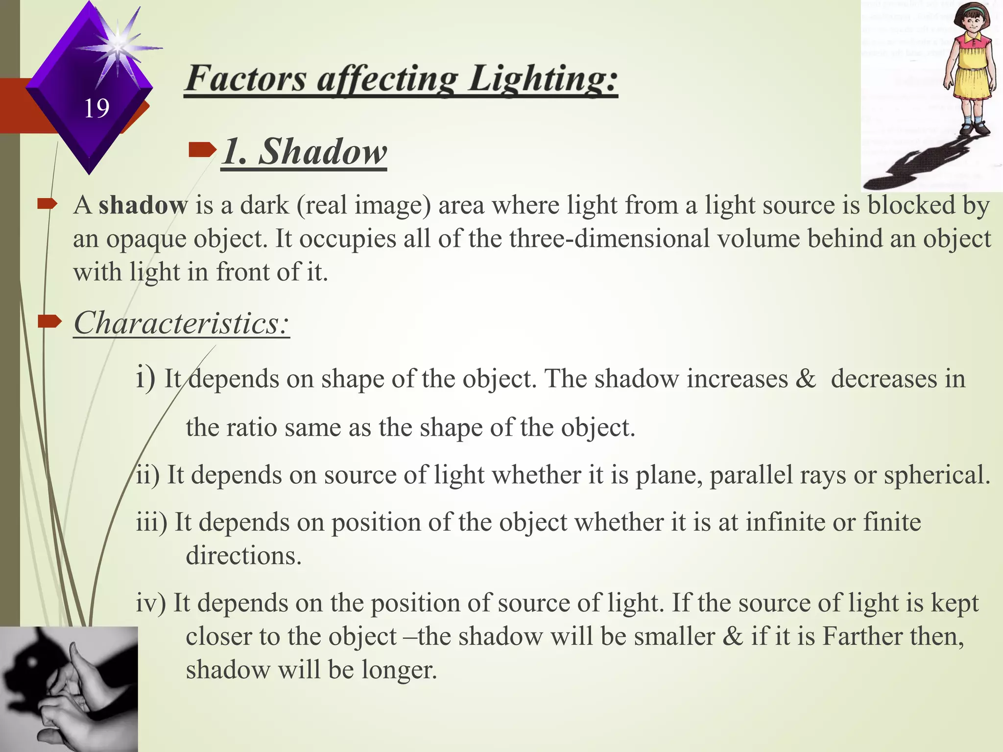 1. Shadow
 A shadow is a dark (real image) area where light from a light source is blocked by
an opaque object. It occupies all of the three-dimensional volume behind an object
with light in front of it.
 Characteristics:
i) It depends on shape of the object. The shadow increases & decreases in
the ratio same as the shape of the object.
ii) It depends on source of light whether it is plane, parallel rays or spherical.
iii) It depends on position of the object whether it is at infinite or finite
directions.
iv) It depends on the position of source of light. If the source of light is kept
closer to the object –the shadow will be smaller & if it is Farther then,
shadow will be longer.
19
 