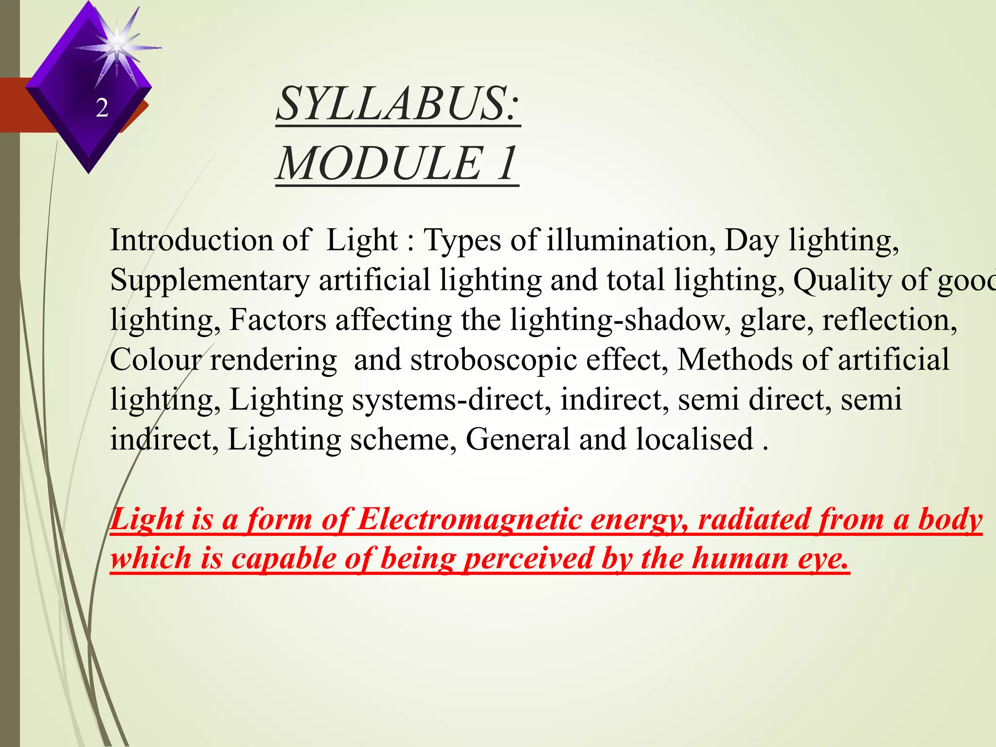 SYLLABUS:
MODULE 1
Introduction of Light : Types of illumination, Day lighting,
Supplementary artificial lighting and total lighting, Quality of good
lighting, Factors affecting the lighting-shadow, glare, reflection,
Colour rendering and stroboscopic effect, Methods of artificial
lighting, Lighting systems-direct, indirect, semi direct, semi
indirect, Lighting scheme, General and localised .
Light is a form of Electromagnetic energy, radiated from a body
which is capable of being perceived by the human eye.
2
 