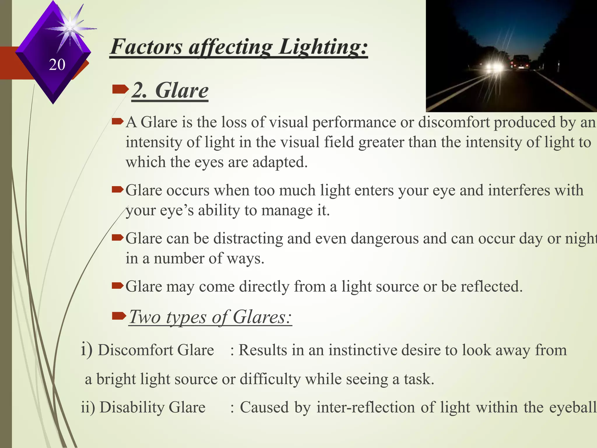 20
2. Glare
A Glare is the loss of visual performance or discomfort produced by an
intensity of light in the visual field greater than the intensity of light to
which the eyes are adapted.
Glare occurs when too much light enters your eye and interferes with
your eye’s ability to manage it.
Glare can be distracting and even dangerous and can occur day or night
in a number of ways.
Glare may come directly from a light source or be reflected.
Two types of Glares:
i) Discomfort Glare : Results in an instinctive desire to look away from
a bright light source or difficulty while seeing a task.
ii) Disability Glare : Caused by inter-reflection of light within the eyeball.
 