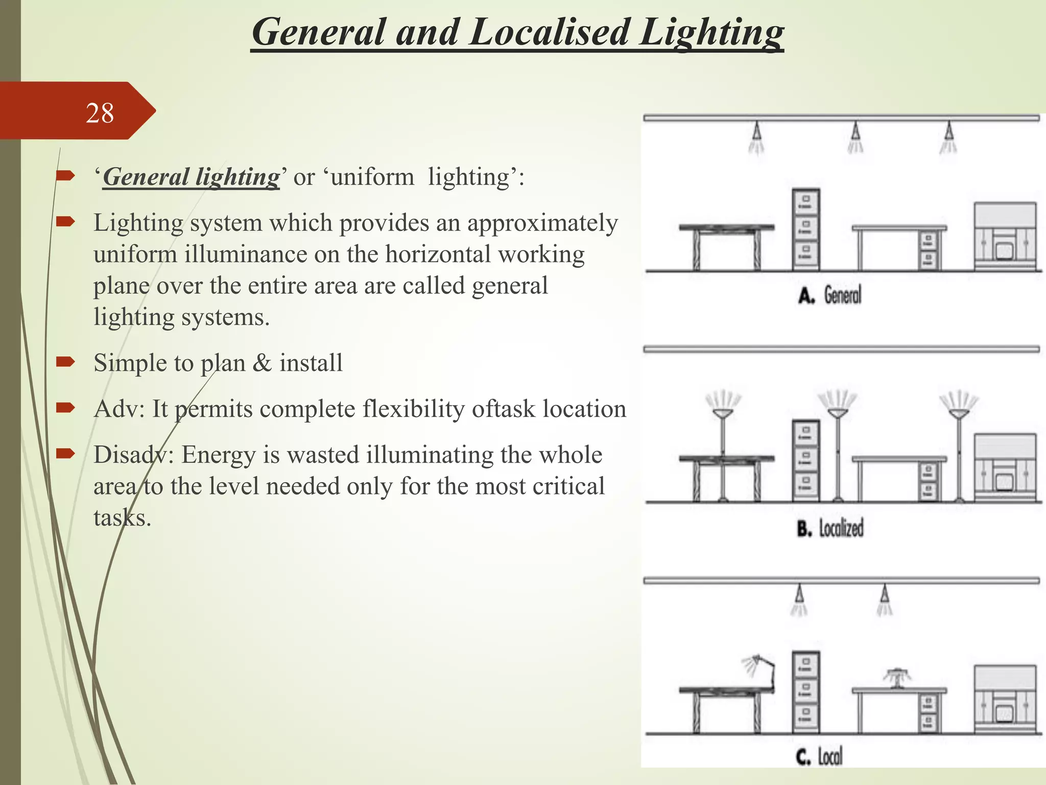 General and Localised Lighting
 ‘General lighting’ or ‘uniform lighting’:
 Lighting system which provides an approximately
uniform illuminance on the horizontal working
plane over the entire area are called general
lighting systems.
 Simple to plan & install
 Adv: It permits complete flexibility oftask location
 Disadv: Energy is wasted illuminating the whole
area to the level needed only for the most critical
tasks.
28
 