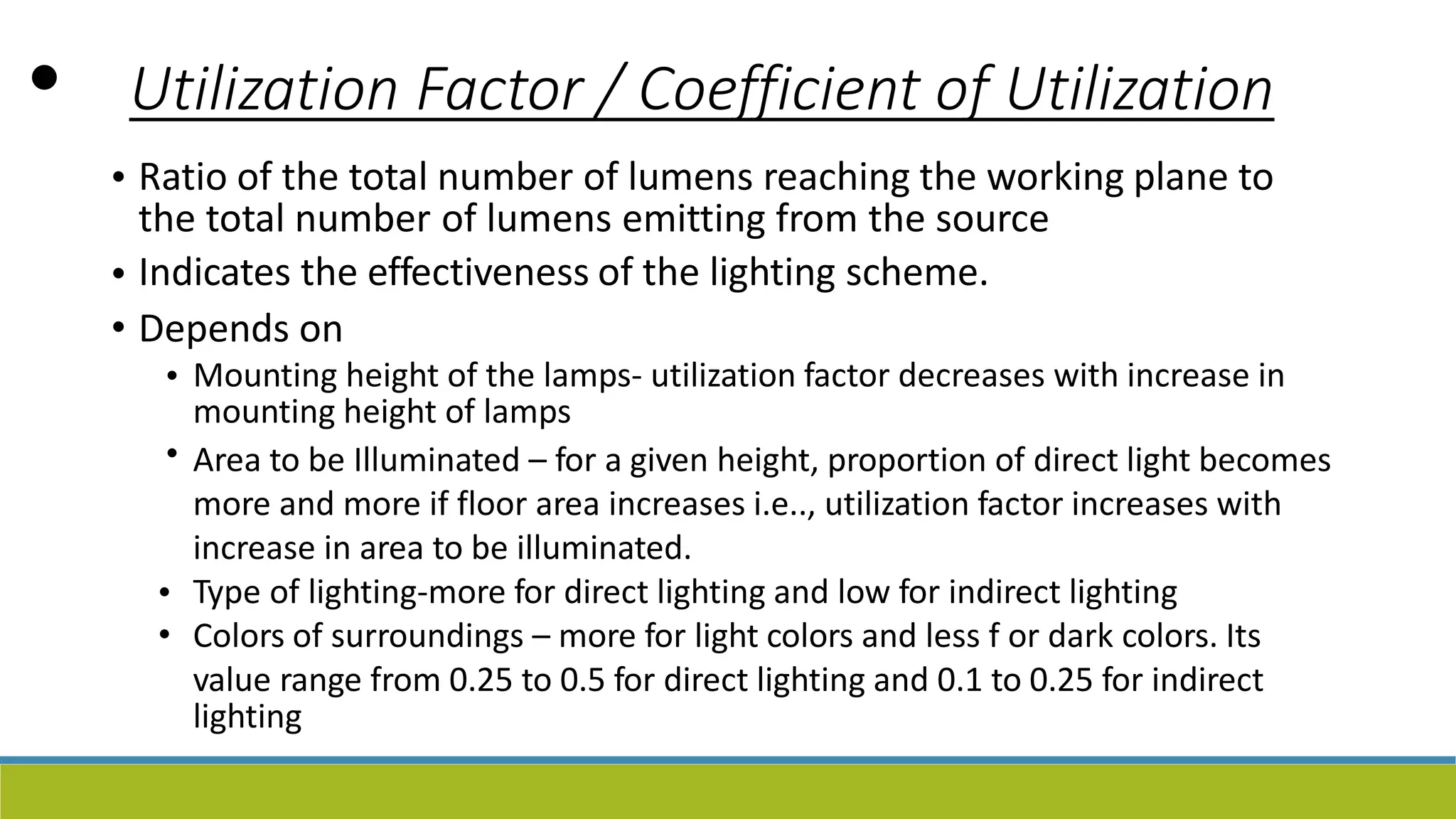 • Utilization Factor / Coefficient of Utilization
• Ratio of the total number of lumens reaching the working plane to
the total number of lumens emitting from the source
Indicates the effectiveness of the lighting scheme.
Depends on
•
•
• Mounting height of the lamps- utilization factor decreases with increase in
mounting height of lamps
Area to be Illuminated – for a given height, proportion of direct light becomes
more and more if floor area increases i.e.., utilization factor increases with
increase in area to be illuminated.
Type of lighting-more for direct lighting and low for indirect lighting
Colors of surroundings – more for light colors and less f or dark colors. Its
value range from 0.25 to 0.5 for direct lighting and 0.1 to 0.25 for indirect
lighting
•
•
•
 