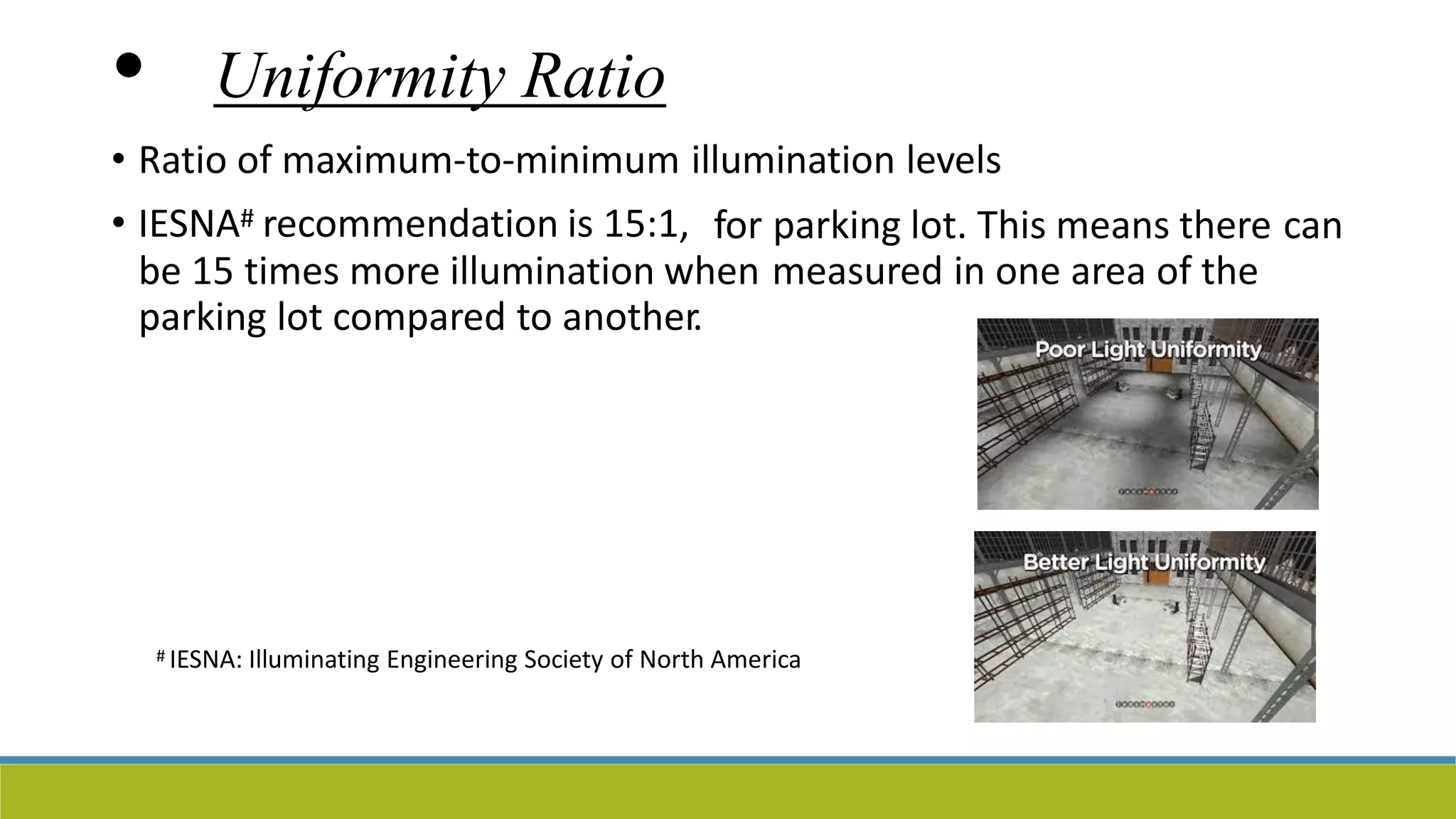 • Uniformity Ratio
• Ratio of maximum-to-minimum illumination levels
• IESNA# recommendation is 15:1, for parking lot. This means there can
be 15 times more illumination when measured in one area of the
parking lot compared to another.
# IESNA: Illuminating Engineering Society of North America
 