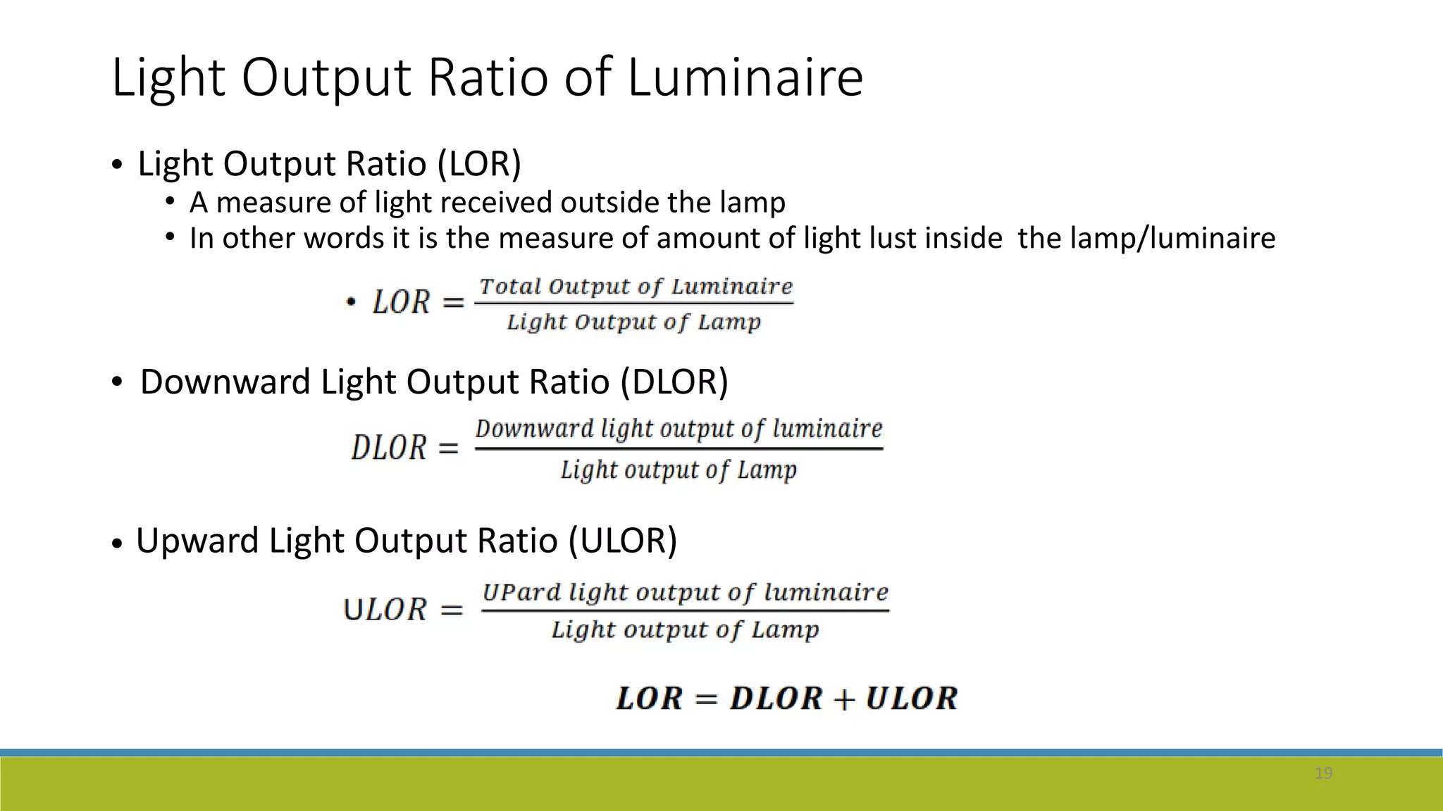Light Output Ratio of Luminaire
• Light Output Ratio (LOR)
• A measure of light received outside the lamp
• In other words it is the measure of amount of light lust inside the lamp/luminaire
• Downward Light Output Ratio (DLOR)
• Upward Light Output Ratio (ULOR)
19
 
