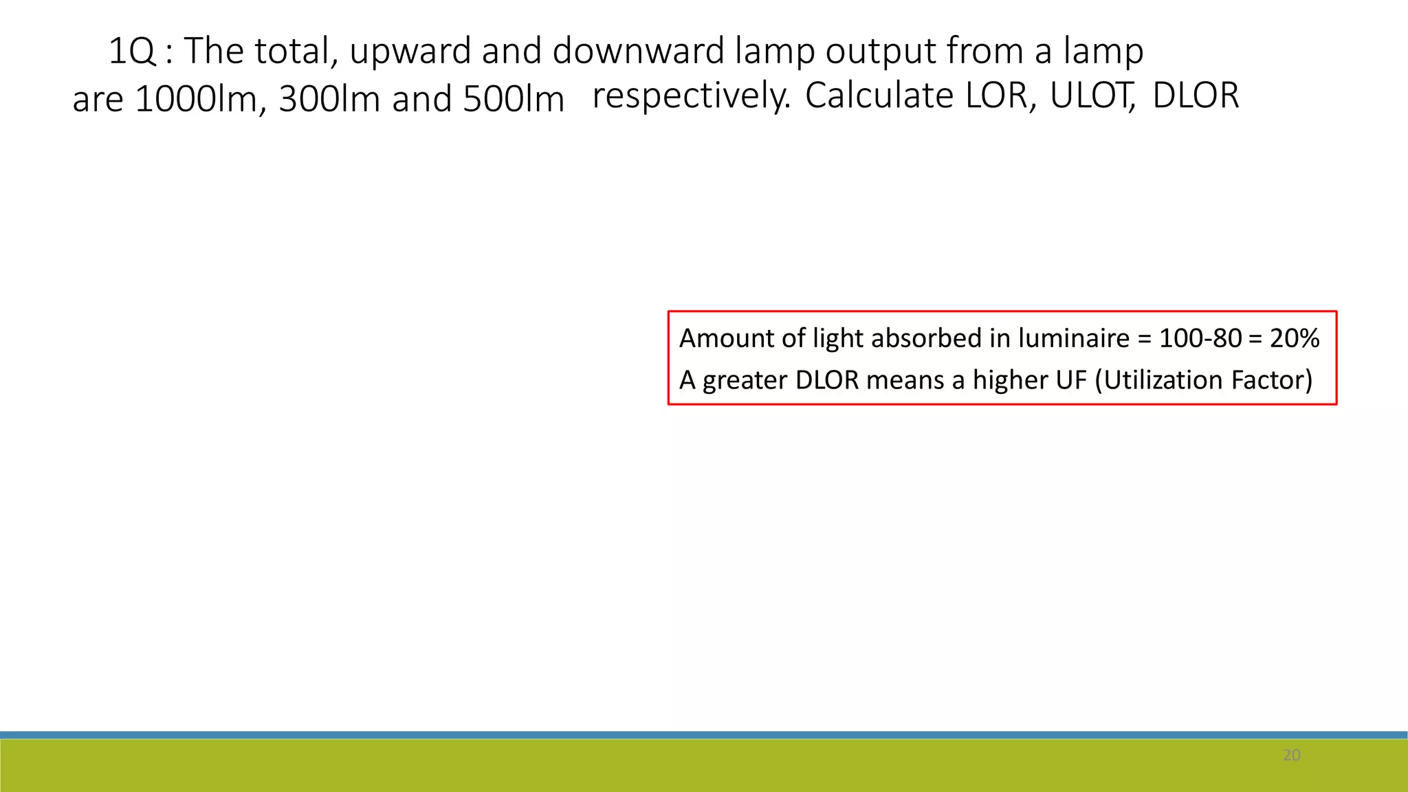 1Q : The total, upward and downward lamp output from a lamp
are 1000lm, 300lm and 500lm respectively. Calculate LOR, ULOT, DLOR
20
Amount of light absorbed in luminaire = 100-80 = 20%
A greater DLOR means a higher UF (Utilization Factor)
 