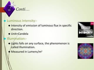 ◆ Luminous Intensity:-
◆ Intensity of emission of luminous flux in specific
direction.
◆ Unit=Candela
◆ Illumination:-
◆ Lights falls on any surface, the phenomenon is
called Illumination.
◆ Measured in Lumens/m2
10
 