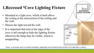 1.Recessed #Cove Lighting Fixture
• Mounted in a light cove, which is built above
the ceiling at the intersection of the ceiling and
the wall.
Directs the light toward the wall.
It is important that trim at the edge of the
cove is tall enough to hide the lighting fixture
otherwise the lamp may be visible, which is
unappealing.
•
•
#Cove - a concave arch or arched moulding, especially one formed at the junction of a wall with a ceiling.
 