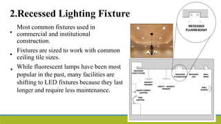 2.Recessed Lighting Fixture
•
Most common fixtures used in
commercial and institutional
construction.
Fixtures are sized to work with common
ceiling tile sizes.
While fluorescent lamps have been most
popular in the past, many facilities are
shifting to LED fixtures because they last
longer and require less maintenance.
•
•
 