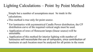 Lighting Calculations – Point by Point Method
be made in the
•
Simple but a number of assumptions must
calculations.
This method is true only for point source.
•
• For luminaries with asymmetrical Candle Power distribution, the CP
distribution curve of the required vertical angle must be used.
Application of rows of florescent lamps (linear source) will be
unsuitable.
Application of this method for interior lighting with number of
•
•
luminaires will necessitate the use of computers, since contribution of
luminaire at each location must be analyzed for all points in the room
 