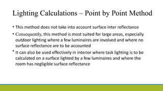 Lighting Calculations – Point by Point Method
• This method does not take into account surface inter reflectance
Consequently, this method is most suited for large areas, especially
outdoor lighting where a few luminaires are involved and where no
surface reflectance are to be accounted
It can also be used effectively in interior where task lighting is to be
calculated on a surface lighted by a few luminaires and where the
room has negligible surface reflectance
•
•
 