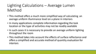 Lighting Calculations – Average Lumen
Method
• This method offers a much more simplified way of calculating
average uniform illuminance level on a plane in interiors
In many applications complete information regarding the task
location or the type of activities may not be readily available
an
•
• In such cases it is necessary to provide an average uniform lighting
throughout the room
This method takes into account the effects of surface reflectance and
offers a simplified and accurate method of quantity evaluation for
interiors
•
 