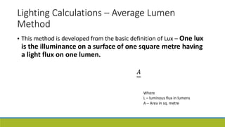 Lighting Calculations – Average Lumen
Method
This method is developed from the basic definition of Lux – One lux
•
is the illuminance on a surface of one square metre having
a light flux on one lumen.
𝐴
Where
L – luminous flux in lumens
A – Area in sq. metre
 