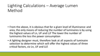 Lighting Calculations – Average Lumen
Method
• From the above, it is obvious that for a given level of illuminance and
area, the only means of reducing the number of luminaires is by using
the highest values of Ln, UF and LLF The lower the number of
luminaires the less the power consumption
A lighting designer must, therefore look at all aspects of luminaire
selection to determine which will offer the highest values of three
critical factors, viz Ln, UF and LLF.
•
 