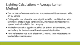 Lighting Calculations – Average Lumen
Method
• The surface reflectance and room proportions will have marked
on CU values
effect
• Ceiling reflectance has the most significant effect on CU values with
luminaires that produce light upwards, indirect and direct indirect
type of luminaires fall in this category
Wall reflectance has significant effect on almost all luminaires, and
particularly for luminaires with wide spread distribution
Floor reflectance has least effect on CU values, since most tasks are
located above work plane
•
•
 