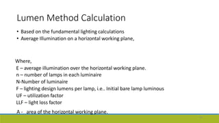 Lumen Method Calculation
• Based on the fundamental lighting calculations
• Average Illumination on a horizontal working plane,
Where,
E – average illumination over the horizontal working plane.
n – number of lamps in each luminaire
N-Number of luminaire
F – lighting design lumens per lamp, i.e.. Initial bare lamp luminous
UF – utilization factor
LLF – light loss factor
A - area of the horizontal working plane.
45
 