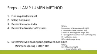 Steps - LAMP LUMEN METHOD
1.
2.
3.
4.
Find required lux
Select luminaire
level
Determine
Determine
room index
Number of Fixtures
Where,
N = number of lamps required. (nXN)
E = illuminance level required (lux)
A = area at working plane height (m2)
F = average luminous flux from each lamp (lm)
UF = utilization factor,
MF = maintenance factor,
5. Determine Minimum spacing between luminaire
Minimum spacing = SHR * Hm Where,
Hm= Mounting height
= Space to height ratio.
47
 