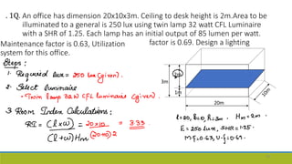 An office has dimension 20x10x3m. Ceiling to desk height is 2m.Area to be
illuminated to a general is 250 lux using twin lamp 32 watt CFL Luminaire
with a SHR of 1.25. Each lamp has an initial output of 85 lumen per watt.
Maintenance factor is 0.63, Utilization
system for this office.
factor is 0.69. Design a lighting
3m
. 1Q.
49
2m
1m
20m
 