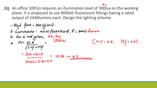 An office 10X5m requires an illumination level of 300lux on the working
plane. It is proposed to use 40Watt fluorescent fittings having a rated
output of 2440lumens each. Design the lighting scheme.
56
.3Q.
 