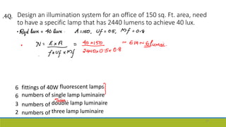 Design an illumination system for an office of 150 sq. Ft. area, need
to have a specific lamp that has 2440 lumens to achieve 40 lux.
6
6
3
2
fittings of 40W fluorescent lamps
numbers
numbers
numbers
of
of
of
single lamp luminaire
double lamp luminaire
three lamp luminaire
57
.4Q.
 