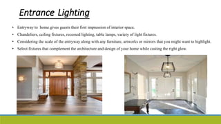 Entrance Lighting
• Entryway to home gives guests their first impression of interior space.
• Chandeliers, ceiling fixtures, recessed lighting, table lamps, variety of light fixtures.
• Considering the scale of the entryway along with any furniture, artworks or mirrors that you might want to highlight.
• Select fixtures that complement the architecture and design of your home while casting the right glow.
 