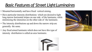 Basic Features of Street LightLuminaires
• Mounted horizontally and have fixed vertical aiming.
• Have particular intensity distributions which are desired to light
long narrow horizontal stripes on one side of the luminaire, while
minimizing the intensities on the other side of the luminaire.
• The intensity distributions up and down the narrow strip are
generally the same.
• Any fixed aimed luminaire which does not have this type of
intensity distribution is called an area luminaire.
 